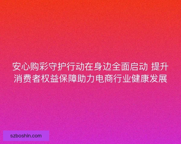 安心购彩守护行动在身边全面启动 提升消费者权益保障助力电商行业健康发展 安心购彩守护行动在身边全面启动 提升消费者权益保障助力电商行业健康发展