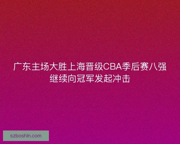 广东主场大胜上海晋级CBA季后赛八强继续向冠军发起冲击 广东主场大胜上海晋级CBA季后赛八强继续向冠军发起冲击