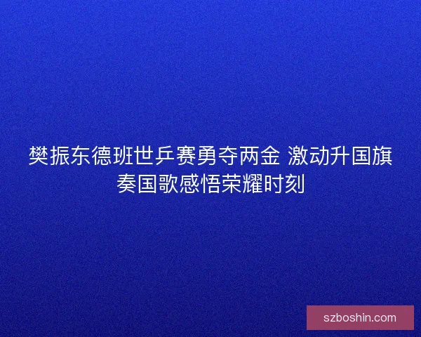 樊振东德班世乒赛勇夺两金 激动升国旗奏国歌感悟荣耀时刻